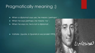 Pragmatically meaning ;)
 When a diplomat says yes ,he means ‘perhaps’ ;
 When he says perhaps ,he means ‘no’ ;
 When he says no ,he is not a diplomat .
 Voltaire (quote ,in Spanish,in escandell 1993).
 