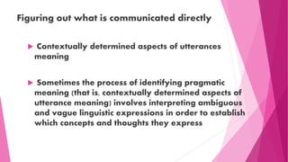 Figuring out what is communicated directly
 Contextually determined aspects of utterances
meaning
 Sometimes the process of identifying pragmatic
meaning (that is, contextually determined aspects of
utterance meaning) involves interpreting ambiguous
and vague linguistic expressions in order to establish
which concepts and thoughts they express
 