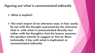 Figuring out what is communicated indirectly
 What is implied?
 The main import of an utterance may, in fact, easily
lie not with the thought expressed by the utterance
(that is, with what is communicated directly) but
rather with the thought(s) that the hearer assumes
the speaker intends to suggest or hint at. More
technically, it lies with what is implicated, or
communicated indirectly.
 