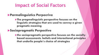 Impact of Social Factors
Parmalinguistics Perpecrive
The pragmalinguistic perspective focuses on the
linguistic strategies that are used to convey a given
pragmatic meaning
Sociopragmatic Perpective
the sociopragmatic perspective focuses on the socially-
based assessments, beliefs and interactional principles
that underlie people’s choice of strategies
 