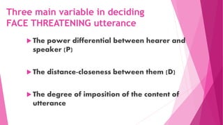 Three main variable in deciding
FACE THREATENING utterance
 The power differential between hearer and
speaker (P)
 The distance-closeness between them (D)
 The degree of imposition of the content of
utterance
 
