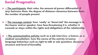 Social Pragmatics
 • The participants: their roles, the amount of power differential (if
any) between them, the degree of distance–closeness between them,
the number of people present.
 • The message content: how ‘costly’ or ‘beneﬁcial’ the message is to
the hearer and/or speaker, how face-threatening it is, whether it
exceeds or stays within the rights and obligations of the relationship.
 • The communicative activity (such as a job interview, a lecture, or a
medical consultation): how the norms of the activity inﬂuence
language behaviour such as right to talk or ask questions, discourse
structure and level of formality.
 