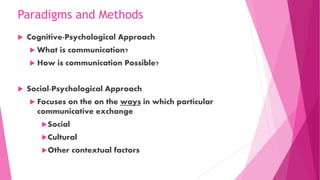 Paradigms and Methods
 Cognitive-Psychological Approach
 What is communication?
 How is communication Possible?
 Social-Psychological Approach
 Focuses on the on the ways in which particular
communicative exchange
Social
Cultural
Other contextual factors
 