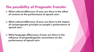 The possibility of Pragmatic Transfer
 What cultural difference (if any) are there in the effect
of context on the performance of speech acts?
 What cultural difference (if any) are there in the impact
of sociopragmatic principle on people’s performance of
speech acts?
 What language differences (if any) are there in the
influence of pragmalinguistic conventions on the
performance of speech acts?
 