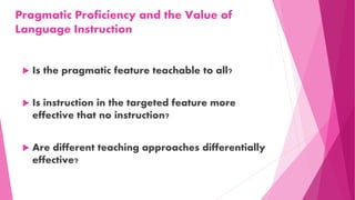 Pragmatic Proficiency and the Value of
Language Instruction
 Is the pragmatic feature teachable to all?
 Is instruction in the targeted feature more
effective that no instruction?
 Are different teaching approaches differentially
effective?
 