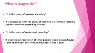 What is pragmatics?
 “It is the study of speaker meaning”
 It is concerned with the study of meaning as communicated by
speaker and interpreted by listener.
 “It is the study of contextual meaning”
 It involves interpretation of what people mean in a particular
context and how the context influences what is said.
 