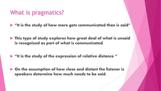 What is pragmatics?
 “It is the study of how more gets communicated than is said”
 This type of study explores how great deal of what is unsaid
is recognized as part of what is communicated.
 “It is the study of the expression of relative distance “
 On the assumption of how close and distant the listener is
speakers determine how much needs to be said.
 