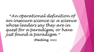 “An operational definition of
an insecure science is: a science
whose leaders say they are in
quest for a paradigm, or have
just found a paradigm. “
(Hacking 1995)
 