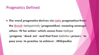 Pragmatics Defined
 The word pragmatics derives via Latin pragmaticus from
the Greek πραγματικός (pragmatikos), meaning amongst
others "fit for action",which comes from πρᾶγμα
(pragma), "deed, act", and that from πράσσω (prassō), "to
pass over, to practise, to achieve". (Wikipedia)
 