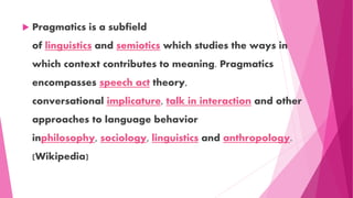  Pragmatics is a subfield
of linguistics and semiotics which studies the ways in
which context contributes to meaning. Pragmatics
encompasses speech act theory,
conversational implicature, talk in interaction and other
approaches to language behavior
inphilosophy, sociology, linguistics and anthropology.
(Wikipedia)
 