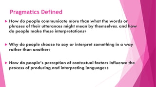  How do people communicate more than what the words or
phrases of their utterances might mean by themselves, and how
do people make these interpretations?
 Why do people choose to say or interpret something in a way
rather than another?
 How do people’s perception of contextual factors influence the
process of producing and interpreting language?s
Pragmatics Defined
 