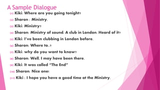 A Sample Dialogue
(1) Kiki: Where are you going tonight?
(2) Sharon : Ministry.
(3) Kiki: Ministry?
(4) Sharon: Ministry of sound. A club in London. Heard of it?
(5) Kiki: I’ve been clubbing in London before.
(6) Sharon: Where to..?
(7) Kiki: why do you want to know?
(8) Sharon: Well, I may have been there.
(9) Kiki: It was called “The End”
(10) Sharon: Nice one!
(11) Kiki : I hope you have a good time at the Ministry.
 
