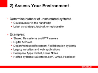 2) Assess Your Environment Determine number of unstructured systems Could number in the hundreds! Label as strategic, tactical, or replaceable Examples: Shared file systems and FTP servers Digital Archives Department specific content / collaboration systems Legacy websites and web applications Enterprise Apps: Siebel, Lotus Notes Hosted systems: Salesforce.com, Gmail, Facebook 