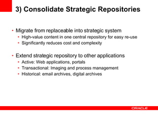 3) Consolidate Strategic Repositories Migrate from replaceable into strategic system High-value content in one central repository for easy re-use Significantly reduces cost and complexity Extend strategic repository to other applications Active: Web applications, portals Transactional: Imaging and process management Historical: email archives, digital archives 