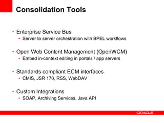 Consolidation Tools Enterprise Service Bus Server to server orchestration with BPEL workflows Open Web Content Management (OpenWCM) Embed in-context editing in portals / app servers Standards-compliant ECM interfaces  CMIS, JSR 170, RSS, WebDAV Custom Integrations SOAP, Archiving Services, Java API 