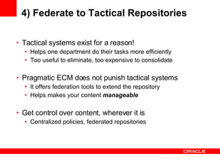 4) Federate to Tactical Repositories Tactical systems exist for a reason! Helps one department do their tasks more efficiently Too useful to eliminate, too expensive to consolidate Pragmatic ECM does not punish tactical systems It offers federation tools to extend the repository Helps makes your content  manageable Get control over content, wherever it is Centralized policies, federated repositories 