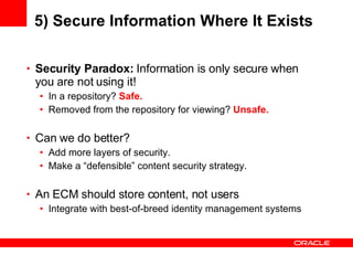 5) Secure Information Where It Exists Security Paradox:  Information is only secure when you are not using it! In a repository?  Safe. Removed from the repository for viewing?  Unsafe. Can we do better? Add more layers of security. Make a “defensible” content security strategy.  An ECM should store content, not users Integrate with best-of-breed identity management systems 