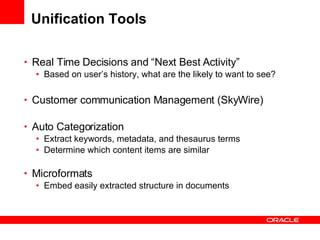 Unification Tools Real Time Decisions and “Next Best Activity” Based on user’s history, what are the likely to want to see? Customer communication Management (SkyWire) Auto Categorization Extract keywords, metadata, and thesaurus terms Determine which content items are similar Microformats Embed easily extracted structure in documents 
