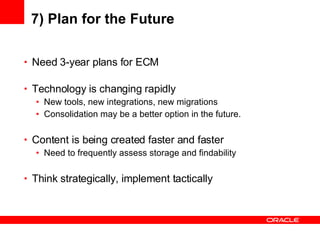 7) Plan for the Future Need 3-year plans for ECM Technology is changing rapidly New tools, new integrations, new migrations Consolidation may be a better option in the future. Content is being created faster and faster Need to frequently assess storage and findability Think strategically, implement tactically 