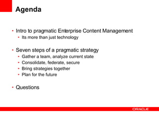 Agenda Intro to pragmatic Enterprise Content Management Its more than just technology Seven steps of a pragmatic strategy Gather a team, analyze current state Consolidate, federate, secure Bring strategies together Plan for the future Questions 
