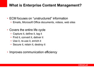 What is Enterprise Content Management? ECM focuses on “unstructured” information Emails, Microsoft Office documents, videos, web sites Covers the entire life cycle Capture it, define it, tag it Find it, convert it, deliver it Use it, re-use it, enrich it Secure it, retain it, destroy it Improves communication efficiency 