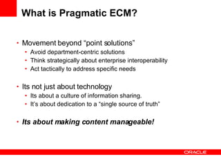 What is Pragmatic ECM? Movement beyond “point solutions”  Avoid department-centric solutions Think strategically about enterprise interoperability Act tactically to address specific needs Its not just about technology Its about a culture of information sharing. It’s about dedication to a “single source of truth” Its about making content manageable! 
