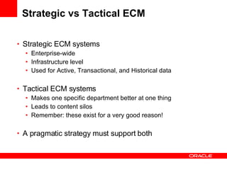 Strategic vs Tactical ECM Strategic ECM systems Enterprise-wide Infrastructure level Used for Active, Transactional, and Historical data Tactical ECM systems Makes one specific department better at one thing Leads to content silos Remember: these exist for a very good reason! A pragmatic strategy must support both 