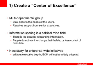 1) Create a “Center of Excellence” Multi-departmental group Stay close to the needs of the users. Requires support from senior executives. Information sharing is a political mine field There is job security in hoarding information. People do not want to change their habits, or lose control of their data. Necessary for enterprise-wide initiatives Without executive buy-in, ECM will not be widely adopted. 