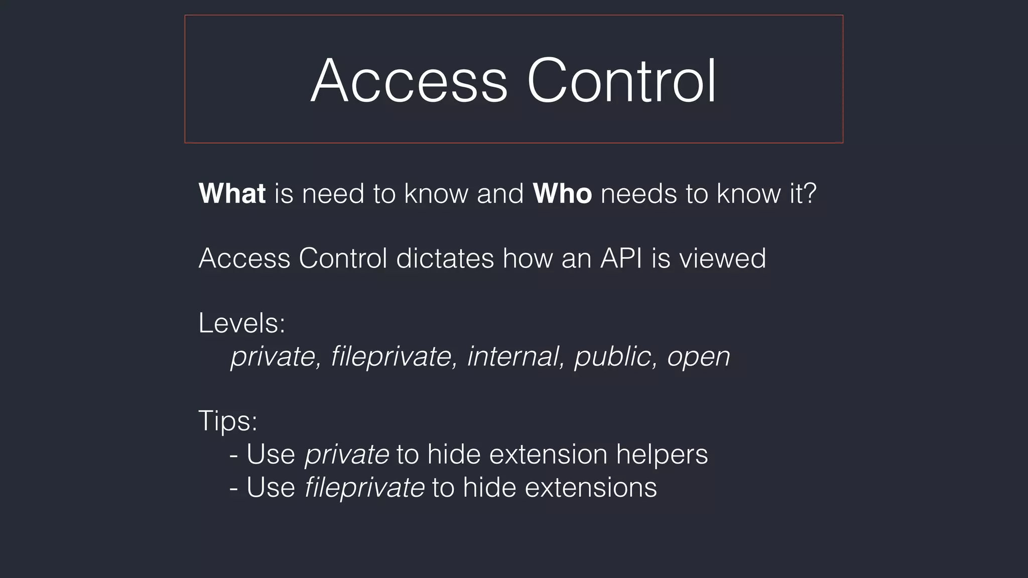 Access Control
What is need to know and Who needs to know it?
Access Control dictates how an API is viewed
Levels:  
private, ﬁleprivate, internal, public, open
Tips: 
- Use private to hide extension helpers 
- Use ﬁleprivate to hide extensions
 