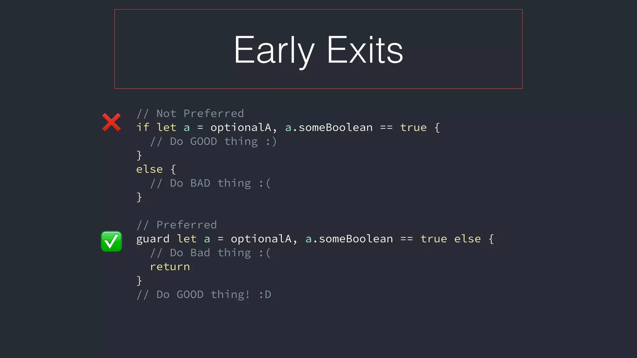 Early Exits
// Not Preferred
if let a = optionalA, a.someBoolean == true {
// Do GOOD thing :)
}
else {
// Do BAD thing :(
}
// Preferred
guard let a = optionalA, a.someBoolean == true else {
// Do Bad thing :(
return
}
// Do GOOD thing! :D
❌
✅
 