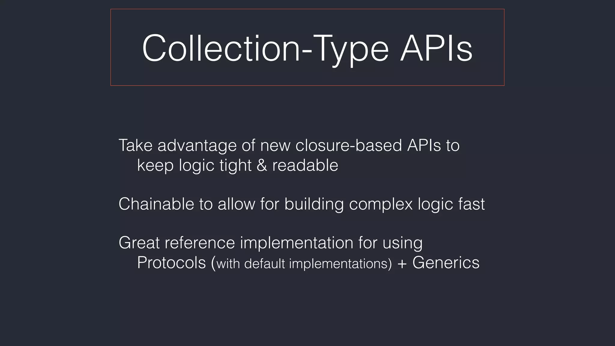 Collection-Type APIs
Take advantage of new closure-based APIs to 
keep logic tight & readable
Chainable to allow for building complex logic fast
Great reference implementation for using 
Protocols (with default implementations) + Generics
 