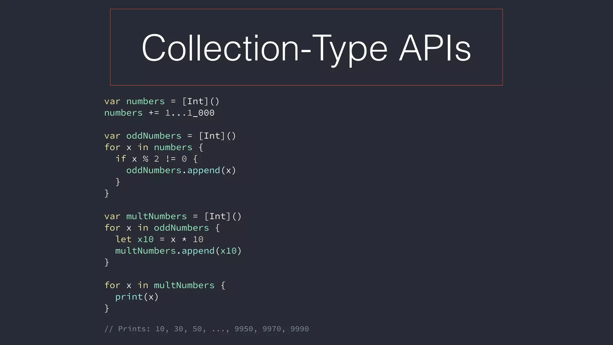 Collection-Type APIs
var numbers = [Int]()
numbers += 1...1_000
var oddNumbers = [Int]()
for x in numbers {
if x % 2 != 0 {
oddNumbers.append(x)
}
}
var multNumbers = [Int]()
for x in oddNumbers {
let x10 = x * 10
multNumbers.append(x10)
}
for x in multNumbers {
print(x)
}
// Prints: 10, 30, 50, ..., 9950, 9970, 9990
 