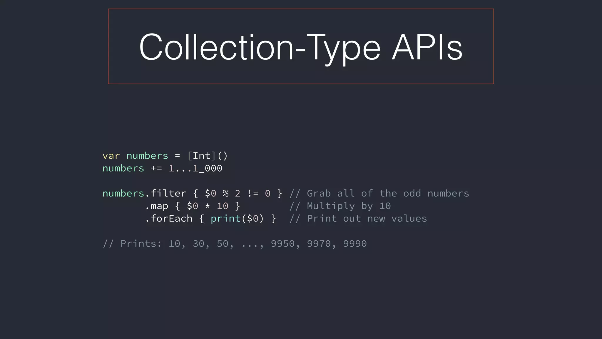 Collection-Type APIs
var numbers = [Int]()
numbers += 1...1_000
numbers.filter { $0 % 2 != 0 } // Grab all of the odd numbers
.map { $0 * 10 } // Multiply by 10
.forEach { print($0) } // Print out new values
// Prints: 10, 30, 50, ..., 9950, 9970, 9990
 