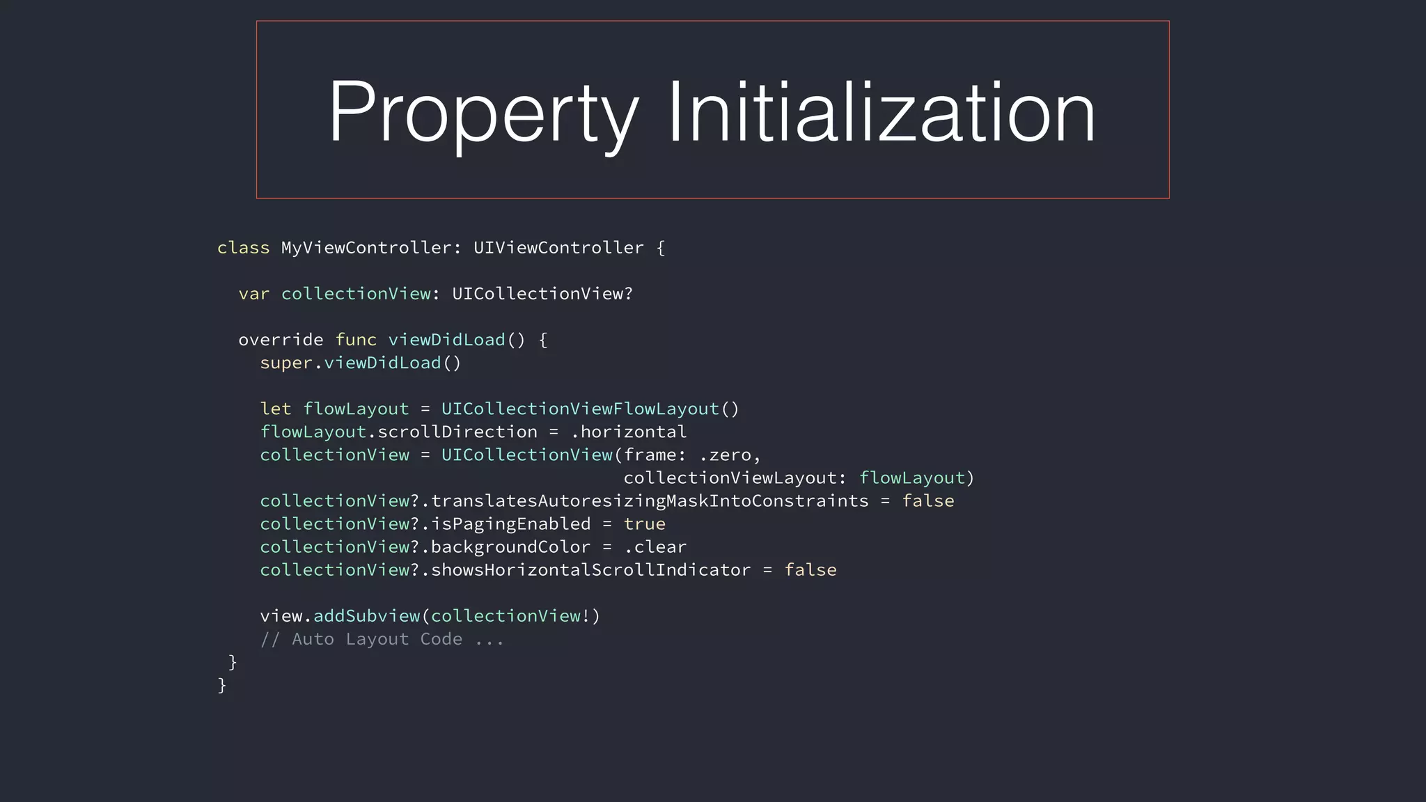 Property Initialization
class MyViewController: UIViewController {
var collectionView: UICollectionView?
override func viewDidLoad() {
super.viewDidLoad()
let flowLayout = UICollectionViewFlowLayout()
flowLayout.scrollDirection = .horizontal
collectionView = UICollectionView(frame: .zero,  
collectionViewLayout: flowLayout)
collectionView?.translatesAutoresizingMaskIntoConstraints = false
collectionView?.isPagingEnabled = true
collectionView?.backgroundColor = .clear
collectionView?.showsHorizontalScrollIndicator = false
view.addSubview(collectionView!)
// Auto Layout Code ...
}
} 
 
 
 