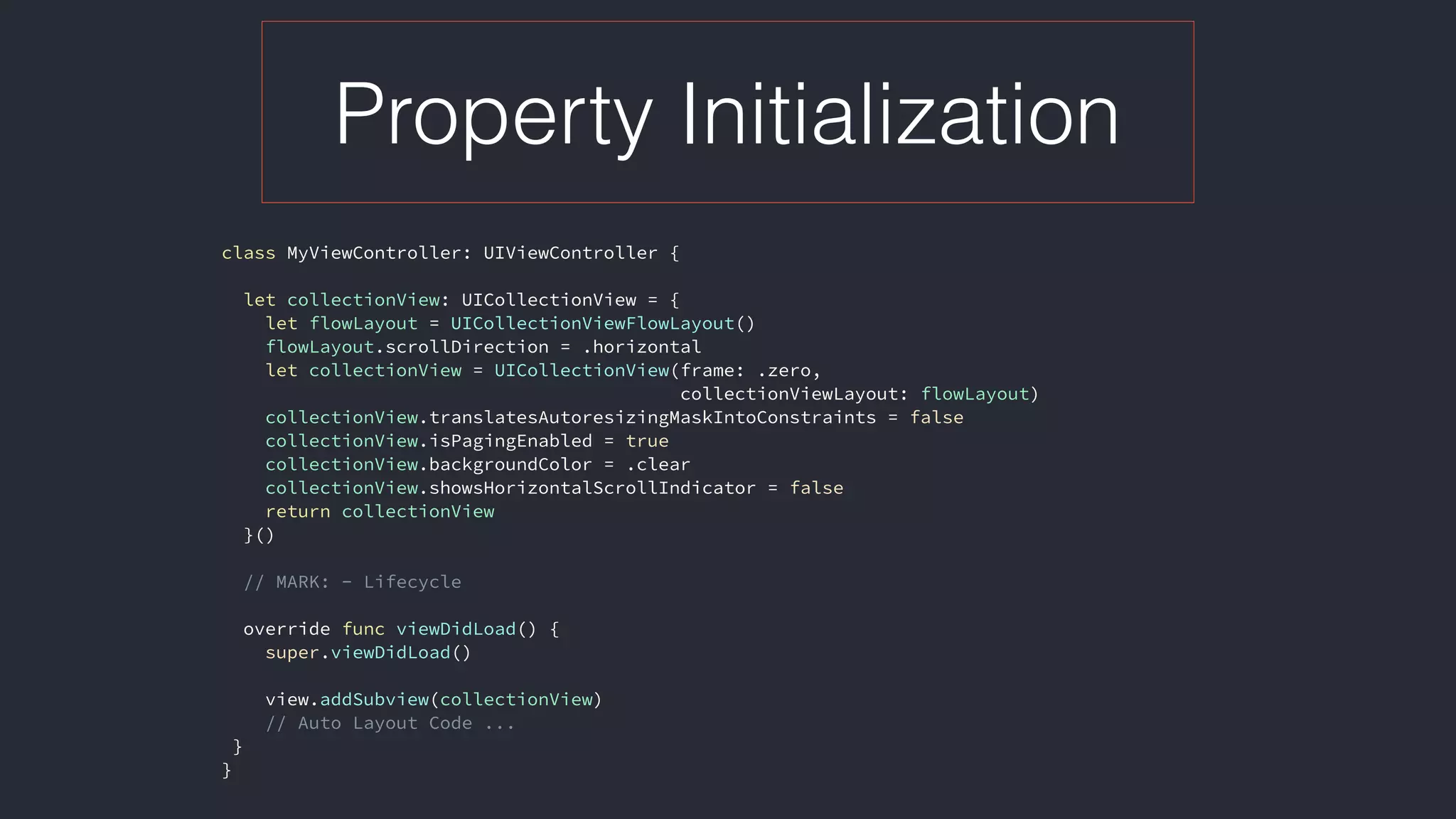 Property Initialization
class MyViewController: UIViewController {
let collectionView: UICollectionView = {
let flowLayout = UICollectionViewFlowLayout()
flowLayout.scrollDirection = .horizontal
let collectionView = UICollectionView(frame: .zero,  
collectionViewLayout: flowLayout)
collectionView.translatesAutoresizingMaskIntoConstraints = false
collectionView.isPagingEnabled = true
collectionView.backgroundColor = .clear
collectionView.showsHorizontalScrollIndicator = false
return collectionView
}()
// MARK: - Lifecycle
override func viewDidLoad() {
super.viewDidLoad()
view.addSubview(collectionView)
// Auto Layout Code ...
}
}
 