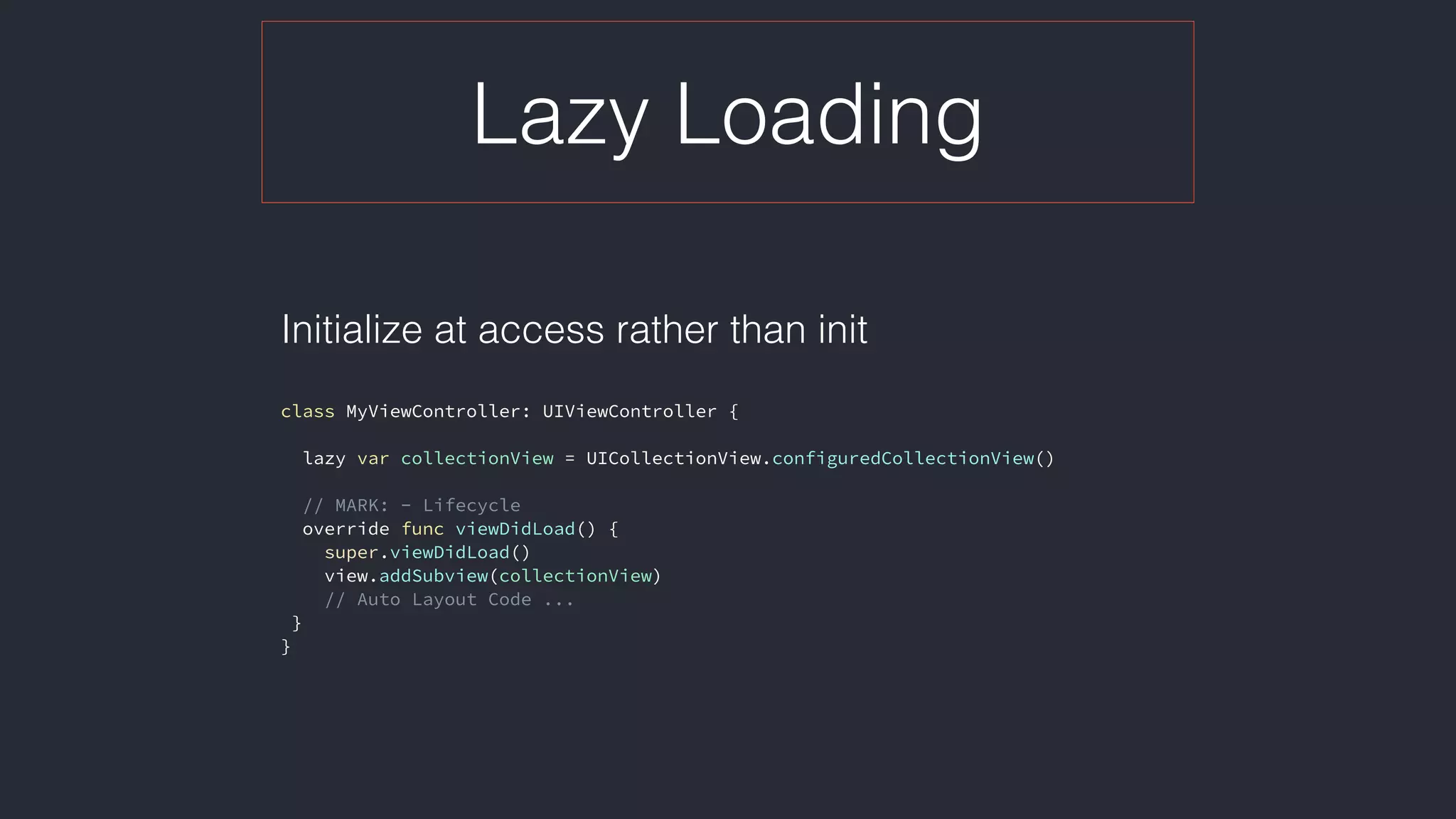 Lazy Loading
Initialize at access rather than init 
class MyViewController: UIViewController {
lazy var collectionView = UICollectionView.configuredCollectionView()
// MARK: - Lifecycle
override func viewDidLoad() {
super.viewDidLoad()
view.addSubview(collectionView)
// Auto Layout Code ...
}
}
 