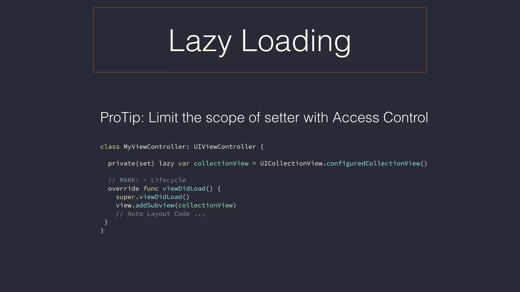 Lazy Loading
ProTip: Limit the scope of setter with Access Control 
class MyViewController: UIViewController {
private(set) lazy var collectionView = UICollectionView.configuredCollectionView()
// MARK: - Lifecycle
override func viewDidLoad() {
super.viewDidLoad()
view.addSubview(collectionView)
// Auto Layout Code ...
}
}
 
