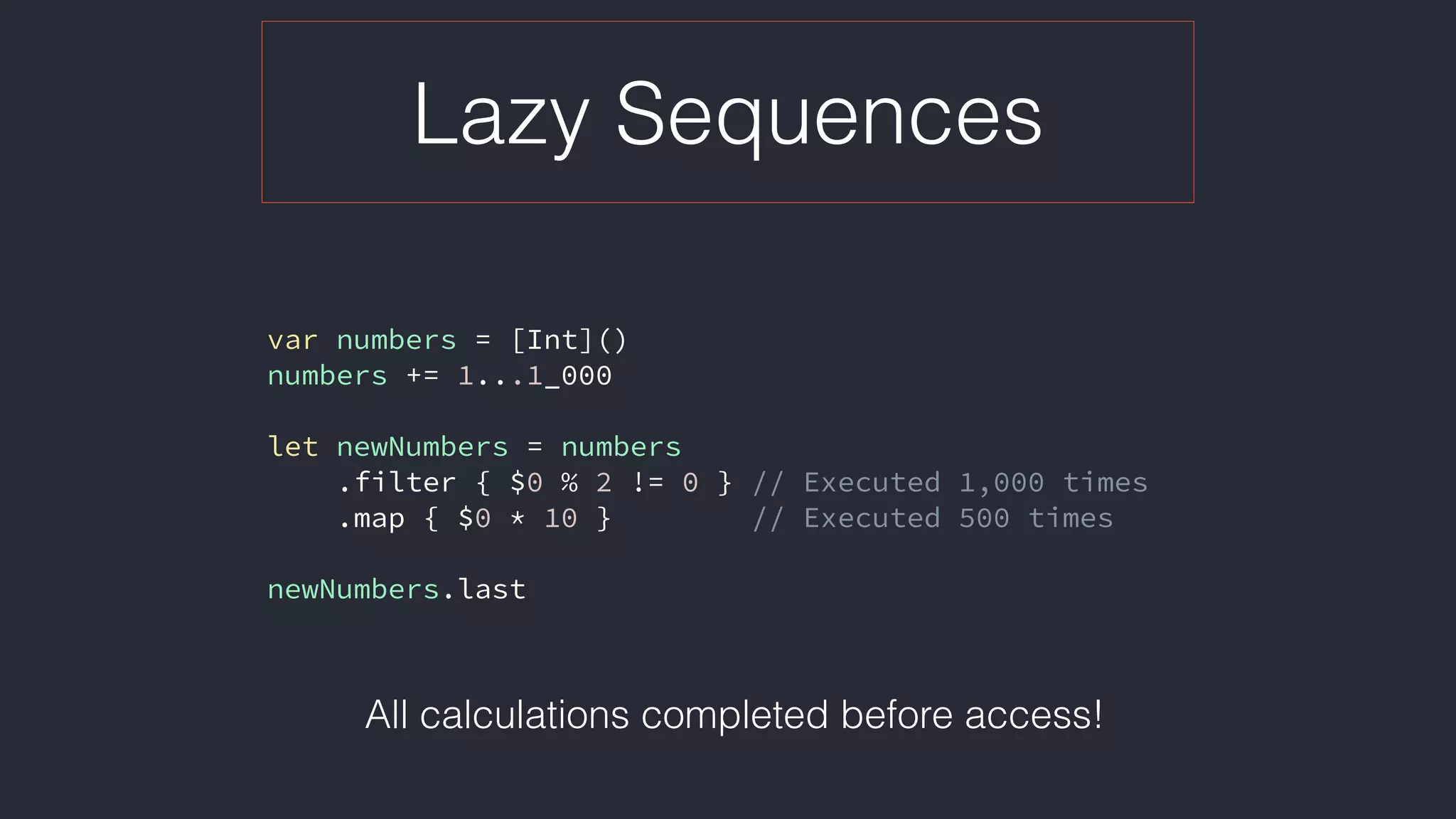 Lazy Sequences
var numbers = [Int]()
numbers += 1...1_000
let newNumbers = numbers
.filter { $0 % 2 != 0 } // Executed 1,000 times
.map { $0 * 10 } // Executed 500 times
newNumbers.last
All calculations completed before access!
 