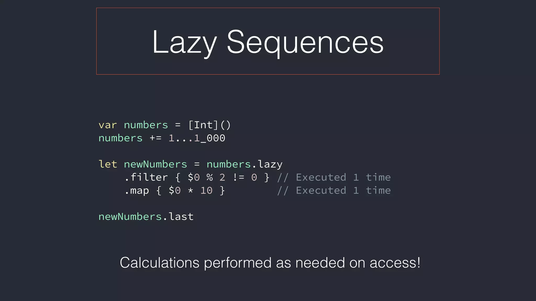 Lazy Sequences
var numbers = [Int]()
numbers += 1...1_000
let newNumbers = numbers.lazy
.filter { $0 % 2 != 0 } // Executed 1 time
.map { $0 * 10 } // Executed 1 time
newNumbers.last
Calculations performed as needed on access!
 