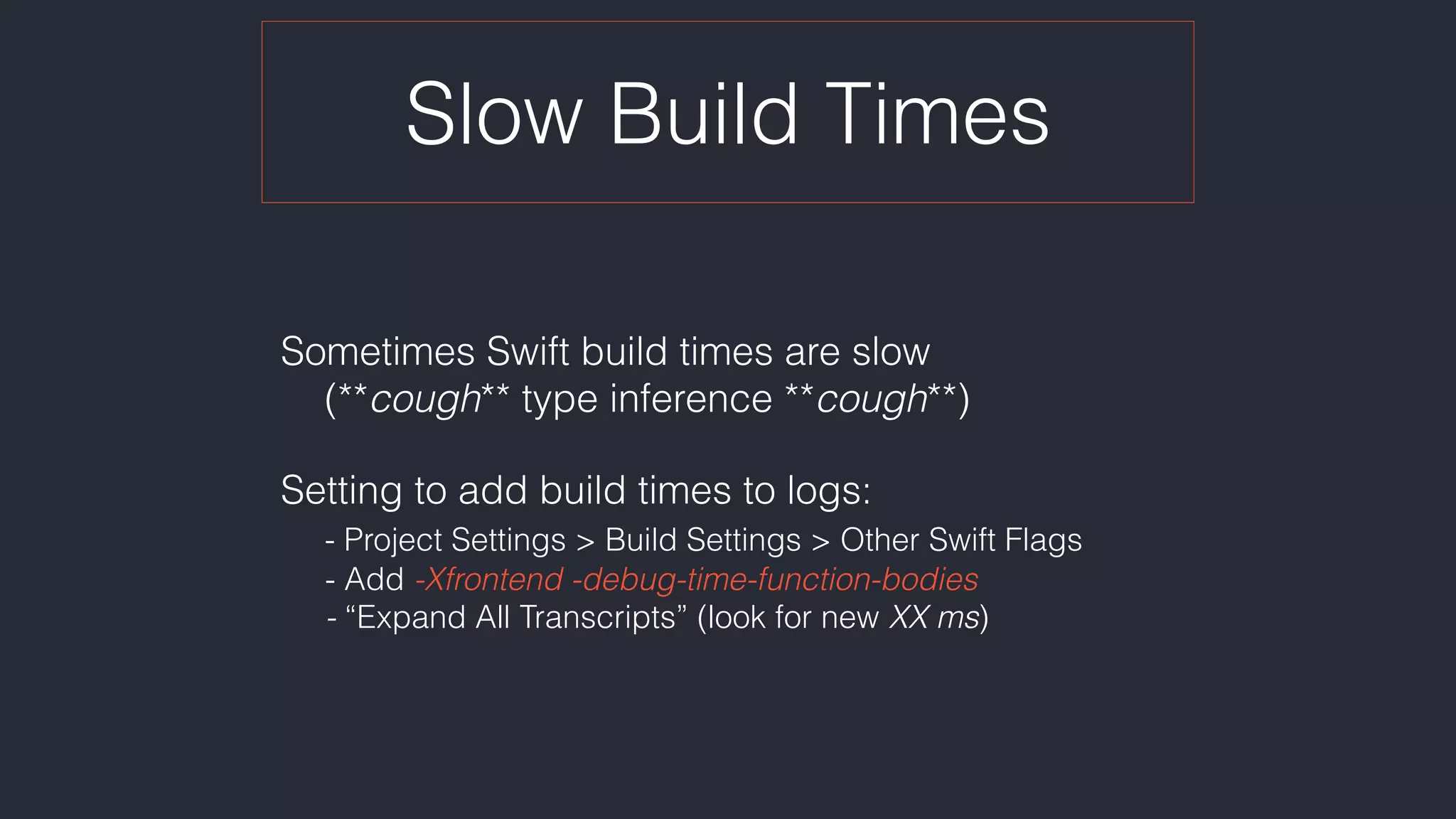 Slow Build Times
Sometimes Swift build times are slow 
(**cough** type inference **cough**)
Setting to add build times to logs: 
- Project Settings > Build Settings > Other Swift Flags 
- Add -Xfrontend -debug-time-function-bodies 
- “Expand All Transcripts” (look for new XX ms)
 