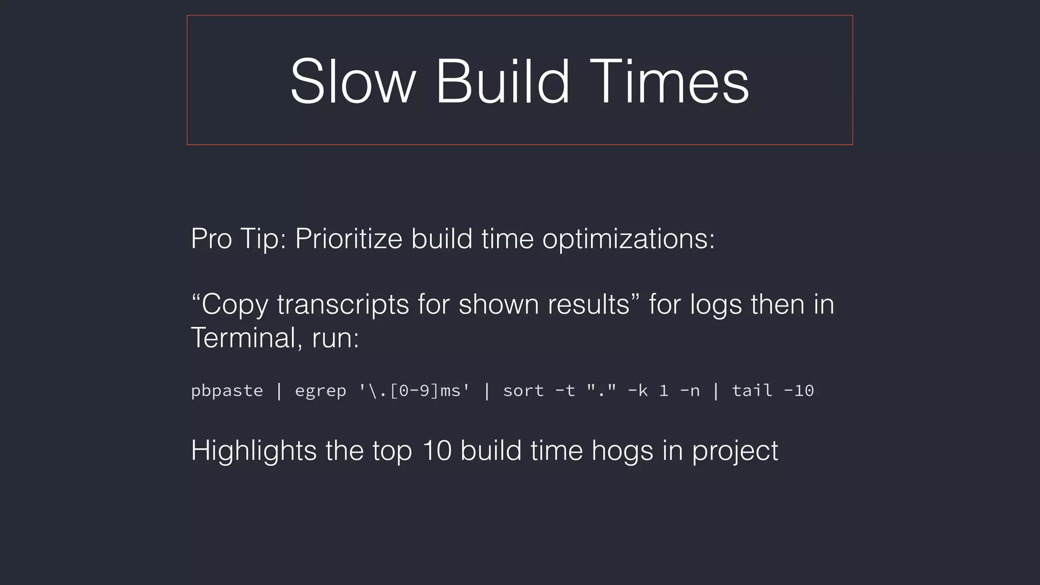 Slow Build Times
Pro Tip: Prioritize build time optimizations:
“Copy transcripts for shown results” for logs then in
Terminal, run:
pbpaste | egrep '.[0-9]ms' | sort -t "." -k 1 -n | tail -10
Highlights the top 10 build time hogs in project
 