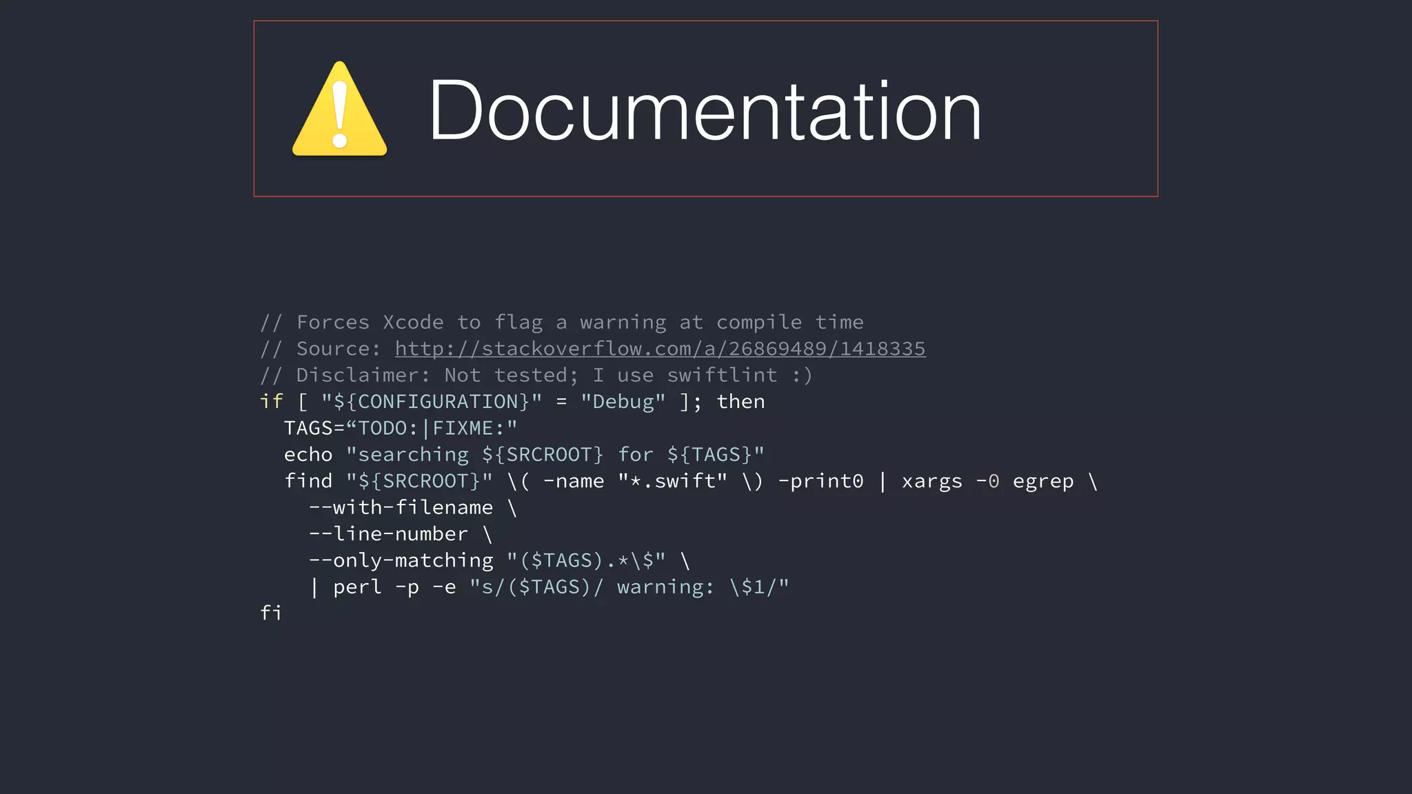 Documentation
// Forces Xcode to flag a warning at compile time
// Source: http://stackoverflow.com/a/26869489/1418335
// Disclaimer: Not tested; I use swiftlint :)
if [ "${CONFIGURATION}" = "Debug" ]; then
TAGS=“TODO:|FIXME:"
echo "searching ${SRCROOT} for ${TAGS}"
find "${SRCROOT}" ( -name "*.swift" ) -print0 | xargs -0 egrep 
--with-filename 
--line-number 
--only-matching "($TAGS).*$" 
| perl -p -e "s/($TAGS)/ warning: $1/"
fi
 