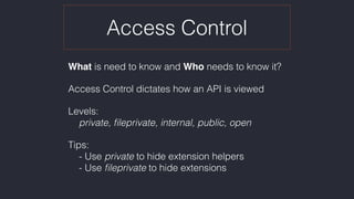 Access Control
What is need to know and Who needs to know it?
Access Control dictates how an API is viewed
Levels:  
private, ﬁleprivate, internal, public, open
Tips: 
- Use private to hide extension helpers 
- Use ﬁleprivate to hide extensions
 