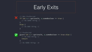 Early Exits
// Not Preferred
if let a = optionalA, a.someBoolean == true {
// Do GOOD thing :)
}
else {
// Do BAD thing :(
}
// Preferred
guard let a = optionalA, a.someBoolean == true else {
// Do Bad thing :(
return
}
// Do GOOD thing! :D
❌
✅
 