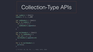 Collection-Type APIs
var numbers = [Int]()
numbers += 1...1_000
var oddNumbers = [Int]()
for x in numbers {
if x % 2 != 0 {
oddNumbers.append(x)
}
}
var multNumbers = [Int]()
for x in oddNumbers {
let x10 = x * 10
multNumbers.append(x10)
}
for x in multNumbers {
print(x)
}
// Prints: 10, 30, 50, ..., 9950, 9970, 9990
 