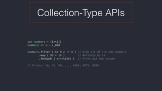 Collection-Type APIs
var numbers = [Int]()
numbers += 1...1_000
numbers.filter { $0 % 2 != 0 } // Grab all of the odd numbers
.map { $0 * 10 } // Multiply by 10
.forEach { print($0) } // Print out new values
// Prints: 10, 30, 50, ..., 9950, 9970, 9990
 