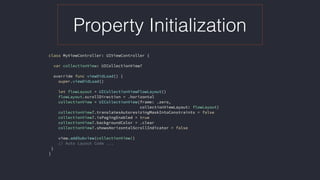 Property Initialization
class MyViewController: UIViewController {
var collectionView: UICollectionView?
override func viewDidLoad() {
super.viewDidLoad()
let flowLayout = UICollectionViewFlowLayout()
flowLayout.scrollDirection = .horizontal
collectionView = UICollectionView(frame: .zero,  
collectionViewLayout: flowLayout)
collectionView?.translatesAutoresizingMaskIntoConstraints = false
collectionView?.isPagingEnabled = true
collectionView?.backgroundColor = .clear
collectionView?.showsHorizontalScrollIndicator = false
view.addSubview(collectionView!)
// Auto Layout Code ...
}
} 
 
 
 