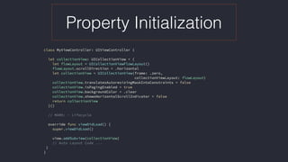 Property Initialization
class MyViewController: UIViewController {
let collectionView: UICollectionView = {
let flowLayout = UICollectionViewFlowLayout()
flowLayout.scrollDirection = .horizontal
let collectionView = UICollectionView(frame: .zero,  
collectionViewLayout: flowLayout)
collectionView.translatesAutoresizingMaskIntoConstraints = false
collectionView.isPagingEnabled = true
collectionView.backgroundColor = .clear
collectionView.showsHorizontalScrollIndicator = false
return collectionView
}()
// MARK: - Lifecycle
override func viewDidLoad() {
super.viewDidLoad()
view.addSubview(collectionView)
// Auto Layout Code ...
}
}
 