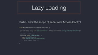 Lazy Loading
ProTip: Limit the scope of setter with Access Control 
class MyViewController: UIViewController {
private(set) lazy var collectionView = UICollectionView.configuredCollectionView()
// MARK: - Lifecycle
override func viewDidLoad() {
super.viewDidLoad()
view.addSubview(collectionView)
// Auto Layout Code ...
}
}
 