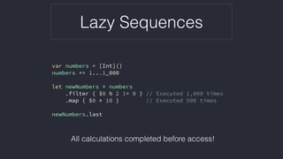 Lazy Sequences
var numbers = [Int]()
numbers += 1...1_000
let newNumbers = numbers
.filter { $0 % 2 != 0 } // Executed 1,000 times
.map { $0 * 10 } // Executed 500 times
newNumbers.last
All calculations completed before access!
 